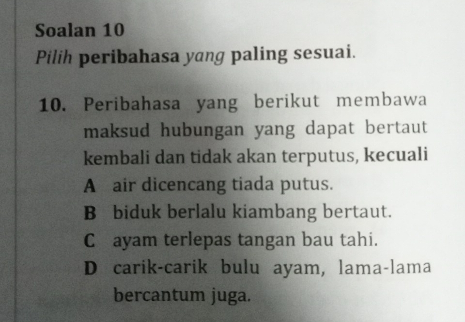 Soalan 10
Pilih peribahasa yang paling sesuai.
10. Peribahasa yang berikut membawa
maksud hubungan yang dapat bertaut 
kembali dan tidak akan terputus, kecuali
A air dicencang tiada putus.
B biduk berlalu kiambang bertaut.
C ayam terlepas tangan bau tahi.
D carik-carik bulu ayam, lama-lama
bercantum juga.