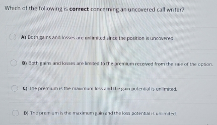 Which of the following is correct concerning an uncovered call writer?
A) Both gains and losses are unlimited since the position is uncovered.
8) Both gains and losses are limited to the premium received from the sale of the option.
C) The premium is the maximum loss and the gain potential is unlimited.
D) The premium is the maximum gain and the loss potential is unlimited.