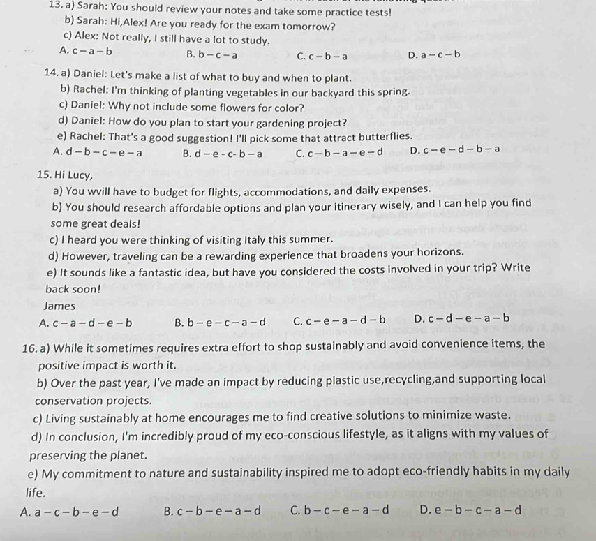 Sarah: You should review your notes and take some practice tests!
b) Sarah: Hi,Alex! Are you ready for the exam tomorrow?
c) Alex: Not really, I still have a lot to study.
A. c-a-b B. b-c-a C. c-b-a D. a-c-b
14. a) Daniel: Let's make a list of what to buy and when to plant.
b) Rachel: I'm thinking of planting vegetables in our backyard this spring.
c) Daniel: Why not include some flowers for color?
d) Daniel: How do you plan to start your gardening project?
e) Rachel: That's a good suggestion! I'll pick some that attract butterflies.
A. d-b-c-e-a B. d-e-c-b-a C. c-b-a-e-d D. c-e-d-b-a
15. Hi Lucy,
a) You wvill have to budget for flights, accommodations, and daily expenses.
b) You should research affordable options and plan your itinerary wisely, and I can help you find
some great deals!
c) I heard you were thinking of visiting Italy this summer.
d) However, traveling can be a rewarding experience that broadens your horizons.
e) It sounds like a fantastic idea, but have you considered the costs involved in your trip? Write
back soon!
James
A. c-a-d-e-b B. b-e-c-a-d C. c-e-a-d-b D. c-d-e-a-b
16. a) While it sometimes requires extra effort to shop sustainably and avoid convenience items, the
positive impact is worth it.
b) Over the past year, I've made an impact by reducing plastic use,recycling,and supporting local
conservation projects.
c) Living sustainably at home encourages me to find creative solutions to minimize waste.
d) In conclusion, I'm incredibly proud of my eco-conscious lifestyle, as it aligns with my values of
preserving the planet.
e) My commitment to nature and sustainability inspired me to adopt eco-friendly habits in my daily
life.
A. a-c-b-e-d B. c-b-e-a-d C. b-c-e-a-d D. e-b-c-a-d