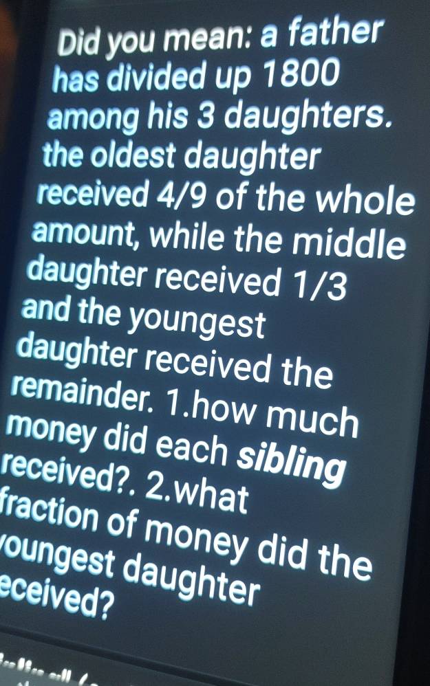 Did you mean: a father 
has divided up 1800
among his 3 daughters. 
the oldest daughter 
received 4/9 of the whole 
amount, while the middle 
daughter received 1/3
and the youngest 
daughter received the 
remainder. 1.how much 
money did each sibling 
received?. 2.what 
fraction of money did the 
roungest daughter 
eceived? 
e=frac flenent D