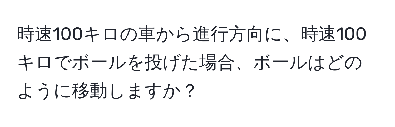 時速100キロの車から進行方向に、時速100キロでボールを投げた場合、ボールはどのように移動しますか？