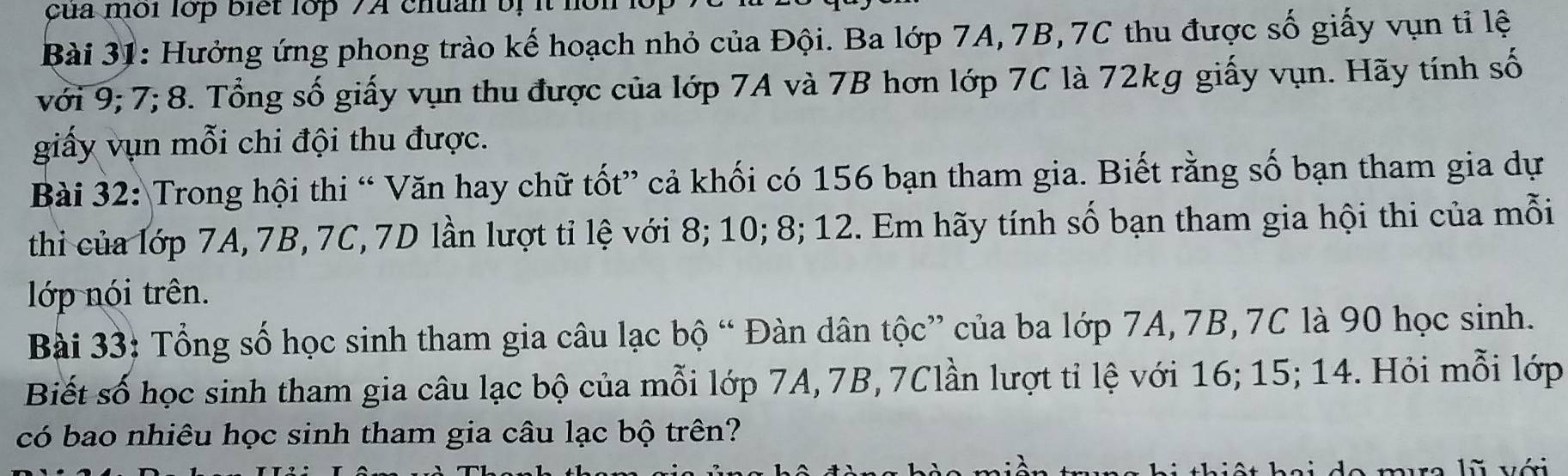 çua môi lớp biết lớp 7A chuan bị it hon 
Bài 31: Hưởng ứng phong trào kế hoạch nhỏ của Đội. Ba lớp 7A, 7B, 7C thu được số giấy vụn tỉ lệ 
với 9; 7; 8. Tổng số giấy vụn thu được của lớp 7A và 7B hơn lớp 7C là 72kg giấy vụn. Hãy tính số 
giấy vụn mỗi chi đội thu được. 
Bài 32: Trong hội thi “ Văn hay chữ tốt” cả khối có 156 bạn tham gia. Biết rằng số bạn tham gia dự 
thi của lớp 7A, 7B, 7C, 7D lần lượt tỉ lệ với 8; 10; 8; 12. Em hãy tính số bạn tham gia hội thi của mỗi 
lớp nói trên. 
Bài 33: Tổng số học sinh tham gia câu lạc bộ “ Đàn dân tộc” của ba lớp 7A, 7B, 7C là 90 học sinh. 
Biết số học sinh tham gia câu lạc bộ của mỗi lớp 7A, 7B, 7Clần lượt tỉ lệ với 16; 15; 14. Hỏi mỗi lớp 
có bao nhiêu học sinh tham gia câu lạc bộ trên?