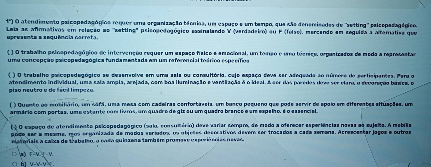 1^a) O atendimento psicopedagógico requer uma organização técnica, um espaço e um tempo, que são denominados de "setting" psicopedagógico.
Leia as afirmativas em relação ao "setting" psicopedagógico assinalando V (verdadeiro) ou F (falso), marcando em seguida a alternativa que
apresenta a sequência correta.
( ) O trabalho psicopedagógico de intervenção requer um espaço físico e emocional, um tempo e uma técnica, organizados de modo a representar
uma concepção psicopedagógica fundamentada em um referencial teórico específico
( ) O trabalho psicopedagógico se desenvolve em uma sala ou consultório, cujo espaço deve ser adequado ao número de participantes. Para o
atendimento individual, uma sala ampla, arejada, com boa iluminação e ventilação é o ideal. A cor das paredes deve ser clara, a decoração básica, o
piso neutro e de fácil limpeza.
( ) Quanto ao mobiliário, um sofá, uma mesa com cadeiras confortáveis, um banco pequeno que pode servir de apoio em diferentes situações, um
armário com portas, uma estante com livros, um quadro de giz ou um quadro branco e um espelho, é o essencial.
( ) O espaço de atendimento psicopedagógico (sala, consultório) deve variar sempre, de modo a oferecer experiências novas ao sujeito. A mobília
pode ser a mesma, mas organizada de modos variados, os objetos decorativos devem ser trocados a cada semana. Acrescentar jogos e outros
materiais a caixa de trabalho, a cada quinzena também promove experiências novas.
a) F-V-F-V.
b) V-V-V-F.