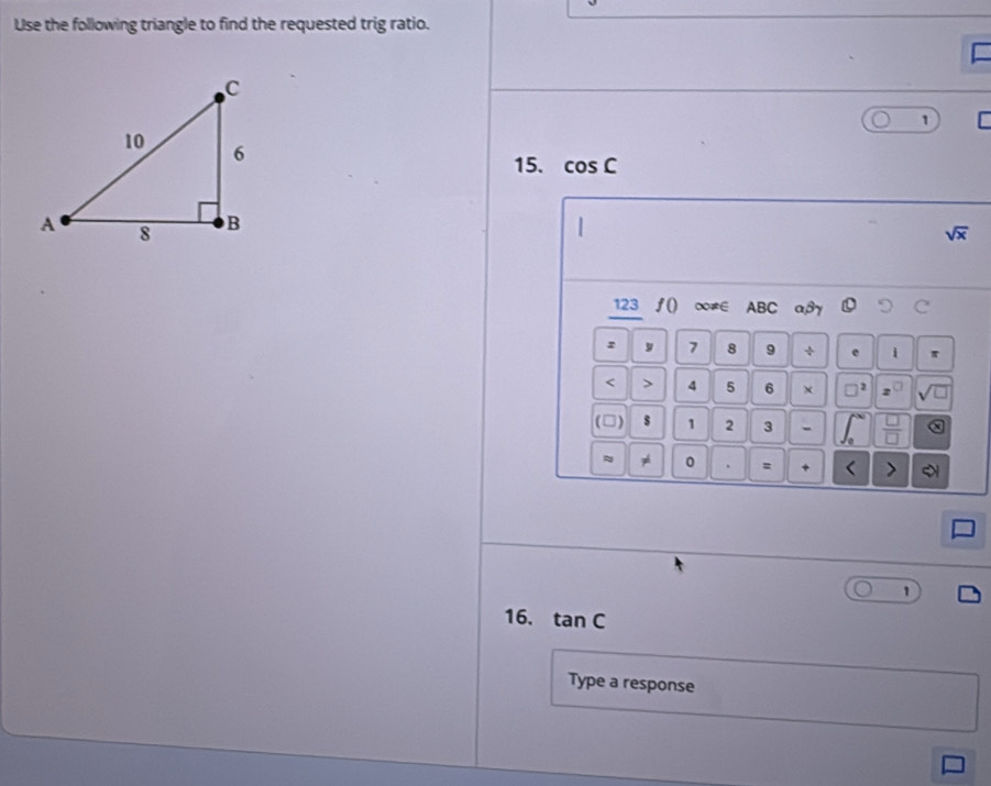 Use the following triangle to find the requested trig ratio. 
= 
1 
15. cos C
sqrt(x)
123 f() ∞≠∈ ABC aβy ○
z y 7 8 9 ÷ e i π < > 4 5 6 × □^2 2
(□) s 1 2 3 -  □ /□   x
≈ 0 = + < > 
1 
16. tan C
Type a response