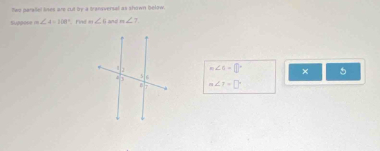 Two parallel lines are cut by a transversal as shown below. 
Suppose m∠ 4=108° Find m∠ 6 and m∠ 7.
m∠ 6=□°
×
m∠ 7=□°