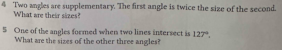 Two angles are supplementary. The first angle is twice the size of the second. 
What are their sizes? 
5 One of the angles formed when two lines intersect is 127°. 
What are the sizes of the other three angles?