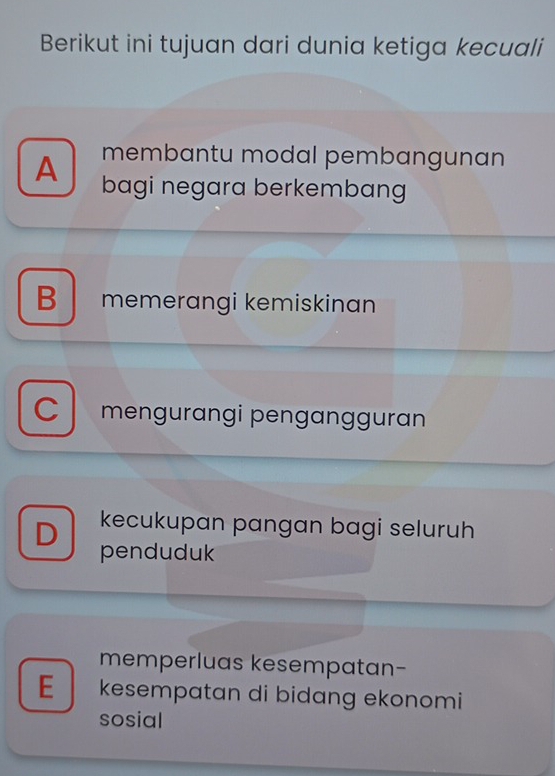 Berikut ini tujuan dari dunia ketiga kecuali
membantu modal pembangunan
A bagi negara berkembang
B memerangi kemiskinan
Cmengurangi pengangguran
kecukupan pangan bagi seluruh
D penduduk
memperluas kesempatan-
E kesempatan di bidang ekonomi
sosial