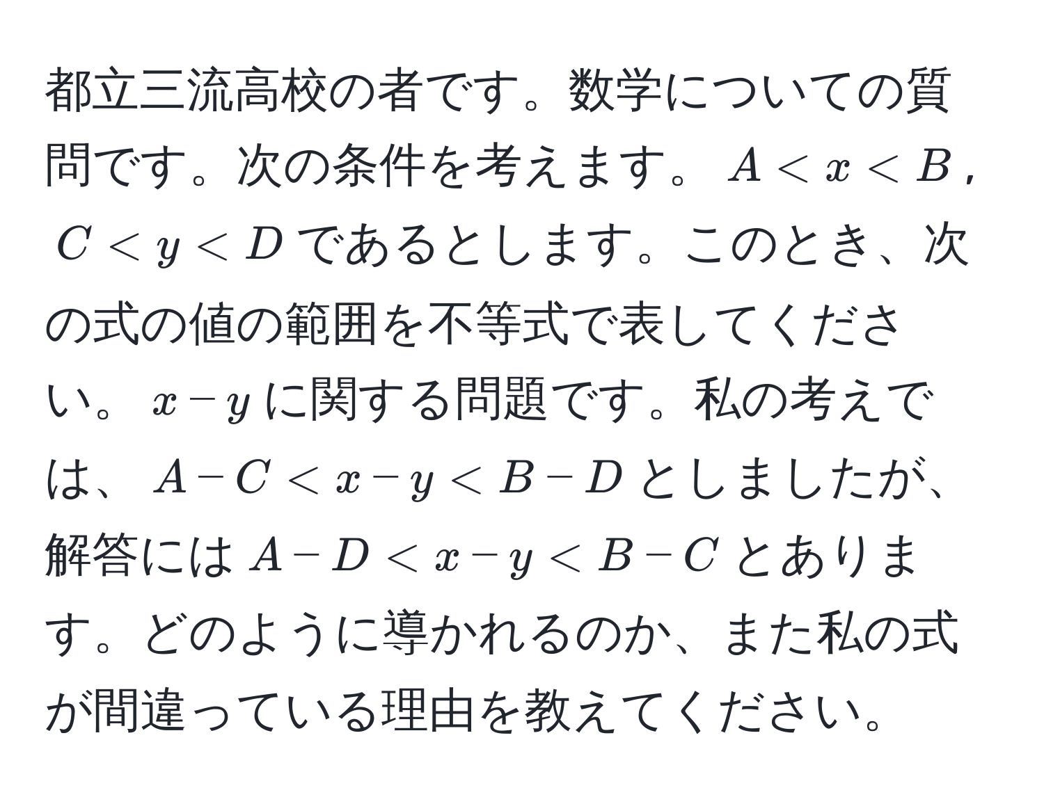 都立三流高校の者です。数学についての質問です。次の条件を考えます。$A < x < B$, $C < y < D$であるとします。このとき、次の式の値の範囲を不等式で表してください。$x - y$に関する問題です。私の考えでは、$A - C < x - y < B - D$としましたが、解答には$A - D < x - y < B - C$とあります。どのように導かれるのか、また私の式が間違っている理由を教えてください。