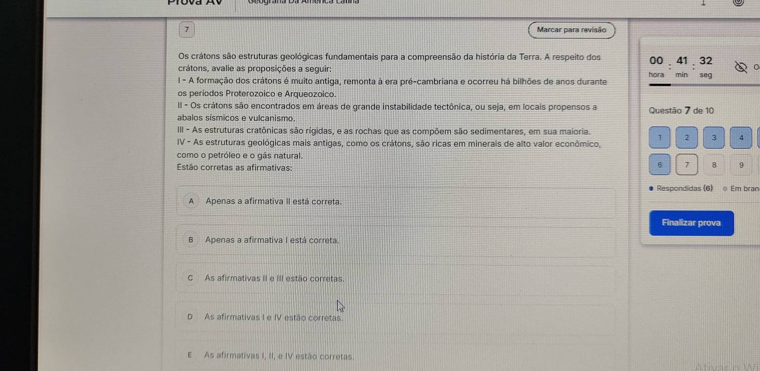 Marcar para revisão
Os crátons são estruturas geológicas fundamentais para a compreensão da história da Terra. A respeito dos 00 41 32
crátons, avalie as proposições a seguir: hora min seg
I - A formação dos crátons é muito antiga, remonta à era pré-cambriana e ocorreu há bilhões de anos durante
os períodos Proterozoico e Arqueozoico.
II - Os crátons são encontrados em áreas de grande instabilidade tectônica, ou seja, em locais propensos a Questão 7 de 10
abalos sísmicos e vulcanismo.
III - As estruturas cratônicas são rígidas, e as rochas que as compõem são sedimentares, em sua maioria.
1 2 3 4
IV - As estruturas geológicas mais antigas, como os crátons, são ricas em minerais de alto valor econômico,
como o petróleo e o gás natural.
Estão corretas as afirmativas
6 7 8 9
Respondidas (6) Em bran
A Apenas a afirmativa II está correta
Finalizar prova
B Apenas a afirmativa I está correta
C As afirmativas II e III estão corretas.
D As afirmativas I e IV estão corretas.
E As afirmativas I, II, e IV estão corretas.
Ativar o Wi