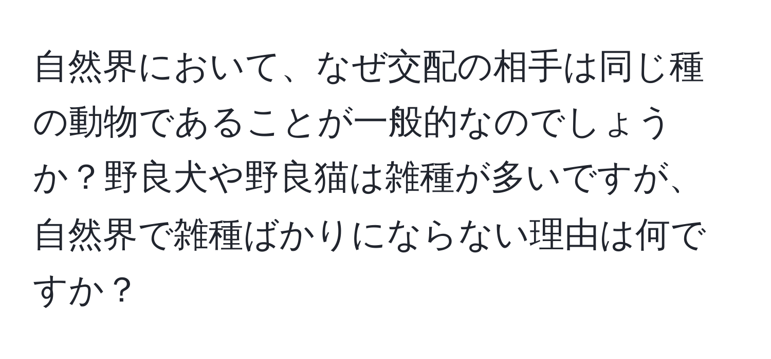 自然界において、なぜ交配の相手は同じ種の動物であることが一般的なのでしょうか？野良犬や野良猫は雑種が多いですが、自然界で雑種ばかりにならない理由は何ですか？