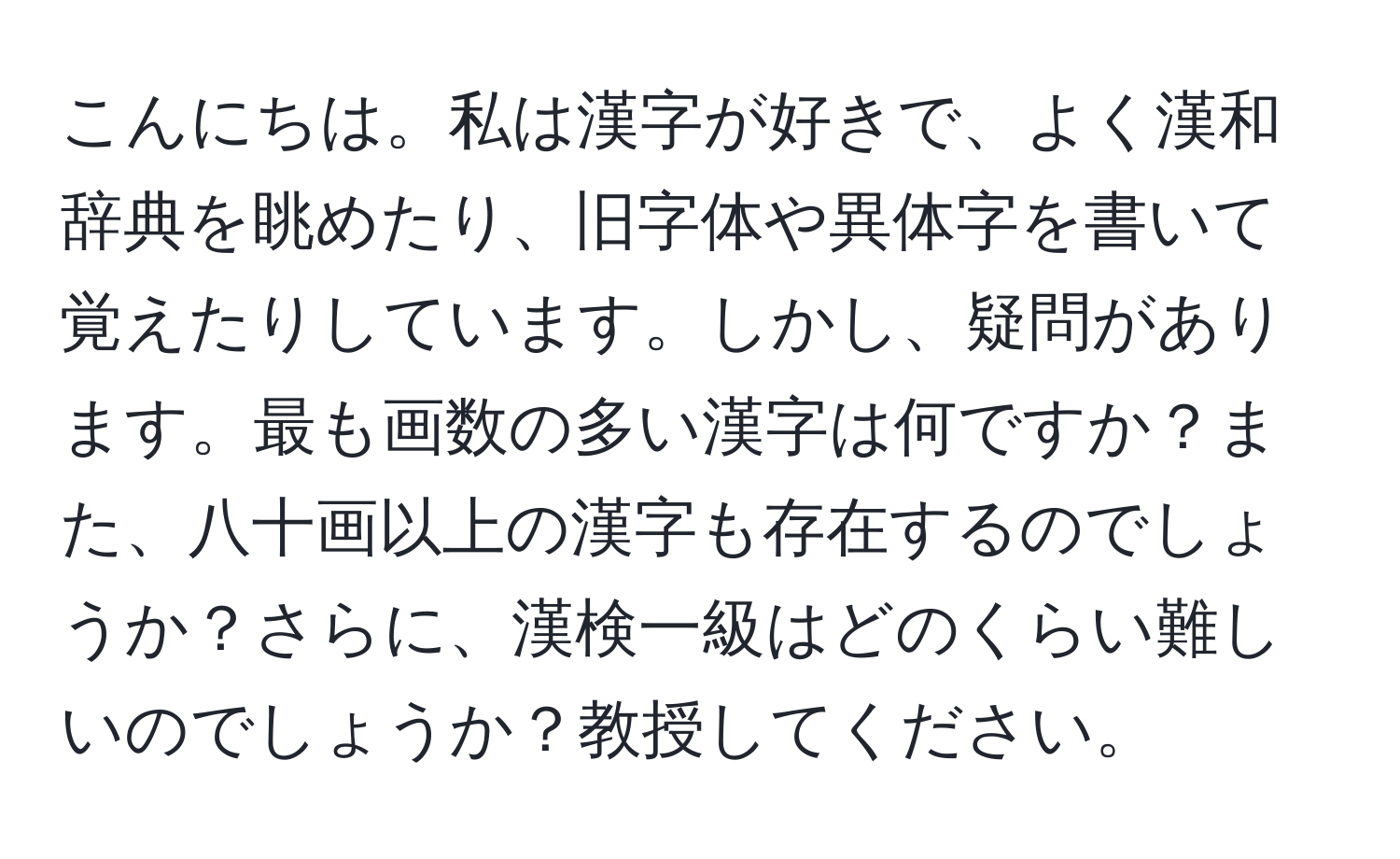 こんにちは。私は漢字が好きで、よく漢和辞典を眺めたり、旧字体や異体字を書いて覚えたりしています。しかし、疑問があります。最も画数の多い漢字は何ですか？また、八十画以上の漢字も存在するのでしょうか？さらに、漢検一級はどのくらい難しいのでしょうか？教授してください。