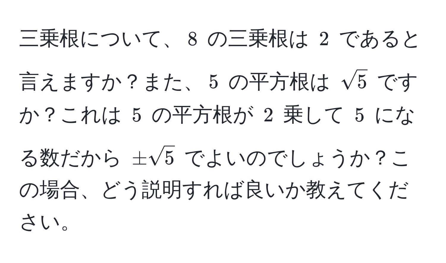 三乗根について、$ 8 $ の三乗根は $ 2 $ であると言えますか？また、$ 5 $ の平方根は $ sqrt(5) $ ですか？これは $ 5 $ の平方根が $ 2 $ 乗して $ 5 $ になる数だから $ ± sqrt(5) $ でよいのでしょうか？この場合、どう説明すれば良いか教えてください。