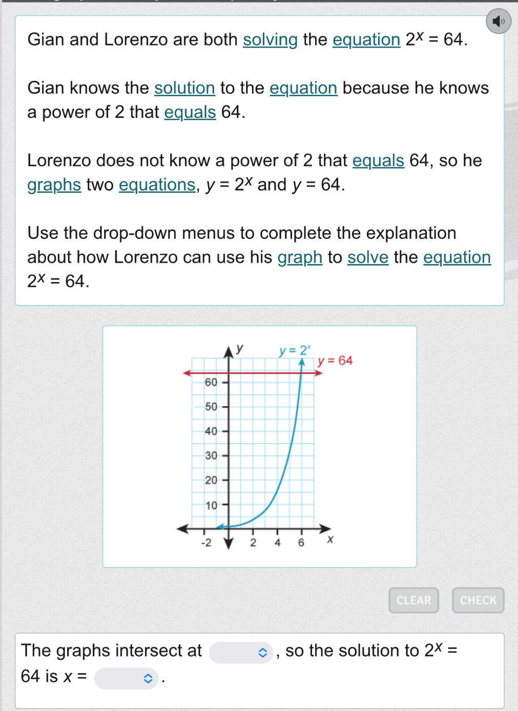 Gian and Lorenzo are both solving the equation 2^x=64.
Gian knows the solution to the equation because he knows
a power of 2 that equals 64.
Lorenzo does not know a power of 2 that equals 64, so he
graphs two equations, y=2^x and y=64.
Use the drop-down menus to complete the explanation
about how Lorenzo can use his graph to solve the equation
2^x=64.
CLEAR CHECK
The graphs intersect at bigcirc , so the solution to 2^x=
64 is x=