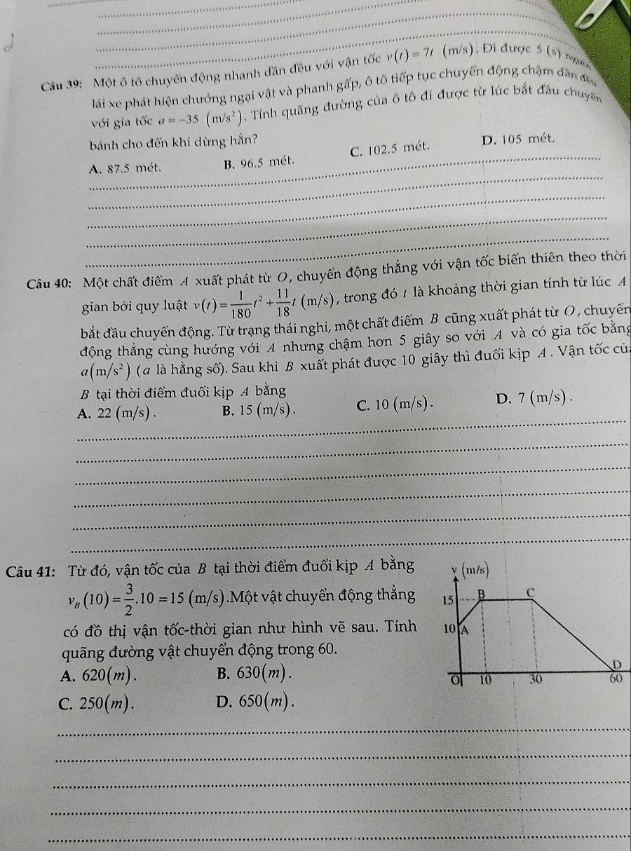 Một ô tô chuyển động nhanh đần đều với vận tốc v(t)=7t (m/s). Đi được 5 (s) ngườ
lái xe phát hiện chướng ngại vật và phanh gấp, ô tô tiếp tục chuyến động chậm đân đea
với gia tốc a=-35(m/s^2) Tính quãng đường của ô tô đi được từ lúc bắt đầu chuyến
bánh cho đến khi dừng hắn?
_
A. 87.5 mét. B. 96.5 mét. C. 102.5 mét. D. 105 mét.
_
_
_
Câu 40: Một chất điểm A xuất phát từ O, chuyển động thẳng với vận tốc biến thiên theo thời
gian bởi quy luật v(t)= 1/180 t^2+ 11/18 t(m/s) , trong đó / là khoảng thời gian tính từ lúc A
bắt đầu chuyển động. Từ trạng thái nghi, một chất điểm B cũng xuất phát từ O , chuyển
động thẳng cùng hướng với 4 nhưng chậm hơn 5 giây so với 4 và có gia tốc bằng
a(m/s^2) (# là hằng số). Sau khi B xuất phát được 10 giây thì đuổi kịp A. Vận tốc của
B tại thời điểm đuổi kịp A bằng
_
A. 22 (m/s) . B. 15 (m/s) . C. 10 (m/s). D. 7 (m/s) .
_
_
_
_
_
Câu 41: Từ đó, vận tốc của B tại thời điểm đuổi kịp A bằng
v_B(10)= 3/2 .10=15 (m/s) ).Một vật chuyển động thẳng 
có đồ thị vận tốc-thời gian như hình vẽ sau. Tính 
quãng đường vật chuyển động trong 60.
A. 620(m). B. 630(m).
C. 250(m). D. 650(m).
_
_
_
_
_
