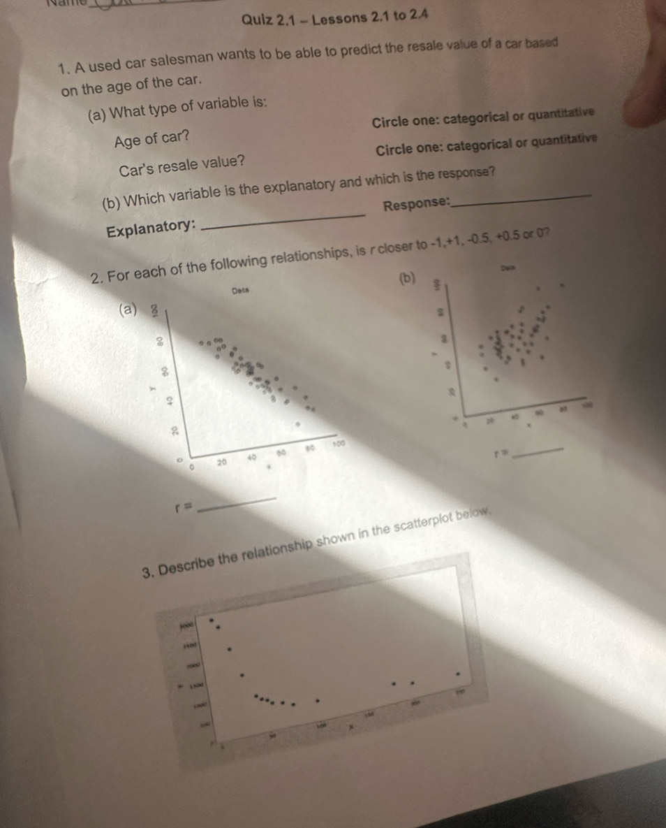 Lessons 2.1 to 2.4 
1. A used car salesman wants to be able to predict the resale value of a car based 
on the age of the car. 
(a) What type of variable is: 
Age of car? Circle one: categorical or quantitative 
Car's resale value? Circle one: categorical or quantitative 
(b) Which variable is the explanatory and which is the response? 
Response: 
Explanatory: 
_ 
2. For each of the following relationships, is rcloser to -1, +1, -0.5, +0.5 or 0? 
D 
(b) 
Data 
(a) 8
%
3
8

♀ 
* 20 40 8
100
o 20 40
r=
_ 
。 *
r=
_ 
3. Describe the relationship shown in the scatterplot below. 
, ∞
1∞
2000
1500
5∞
ya ) (0