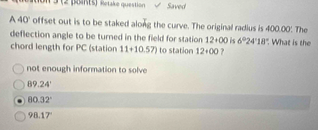 on 3 (2 points) Retake question Saved
A 40' offset out is to be staked along the curve. The original radius is 400.00'. The
deflection angle to be turned in the field for station 12+00 is 6°24'18'' What is the
chord length for PC (station 11+10.57) to station 12+00 ?
not enough information to solve
89.24'
80.32'
98.17'