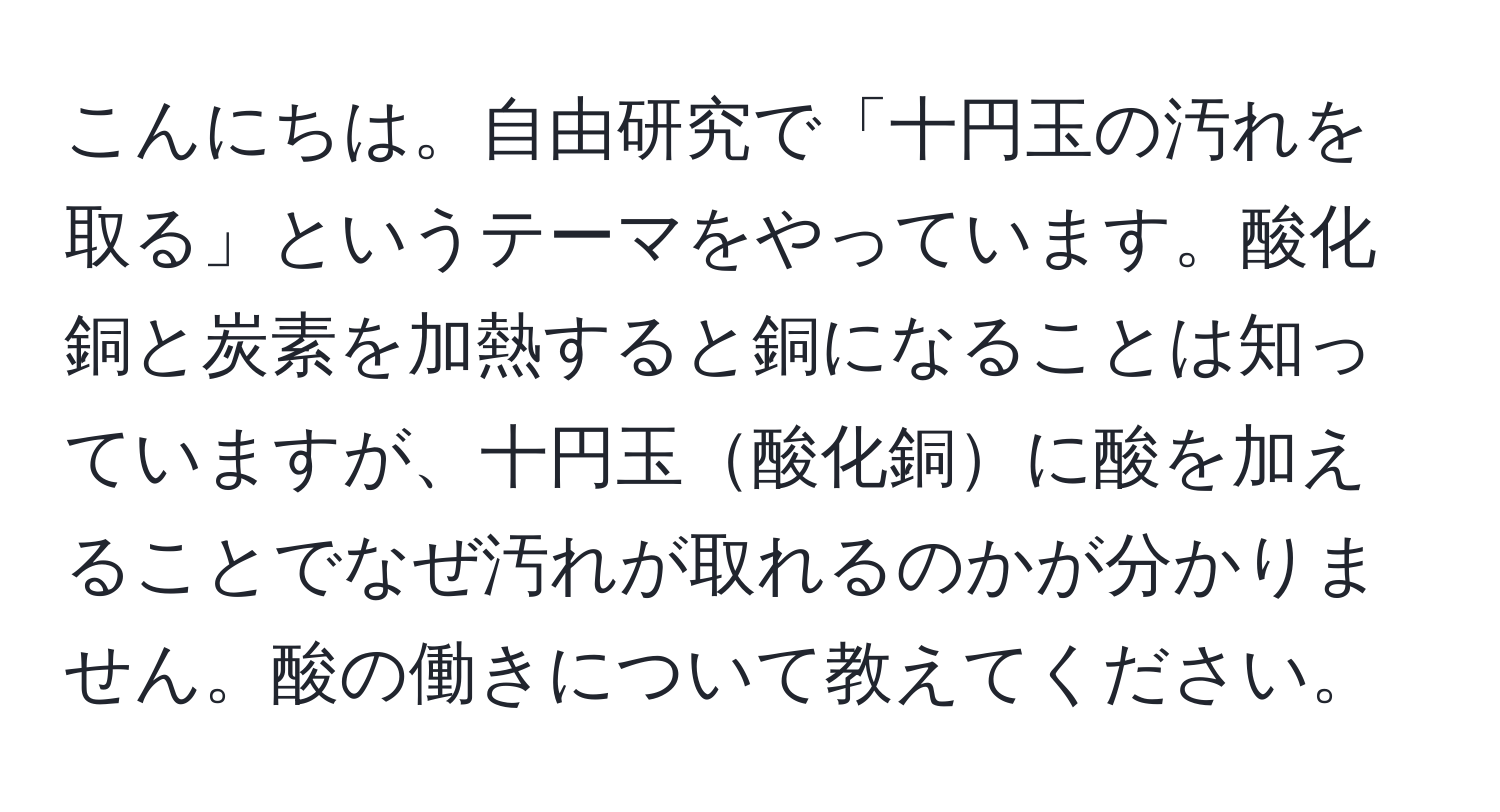 こんにちは。自由研究で「十円玉の汚れを取る」というテーマをやっています。酸化銅と炭素を加熱すると銅になることは知っていますが、十円玉酸化銅に酸を加えることでなぜ汚れが取れるのかが分かりません。酸の働きについて教えてください。