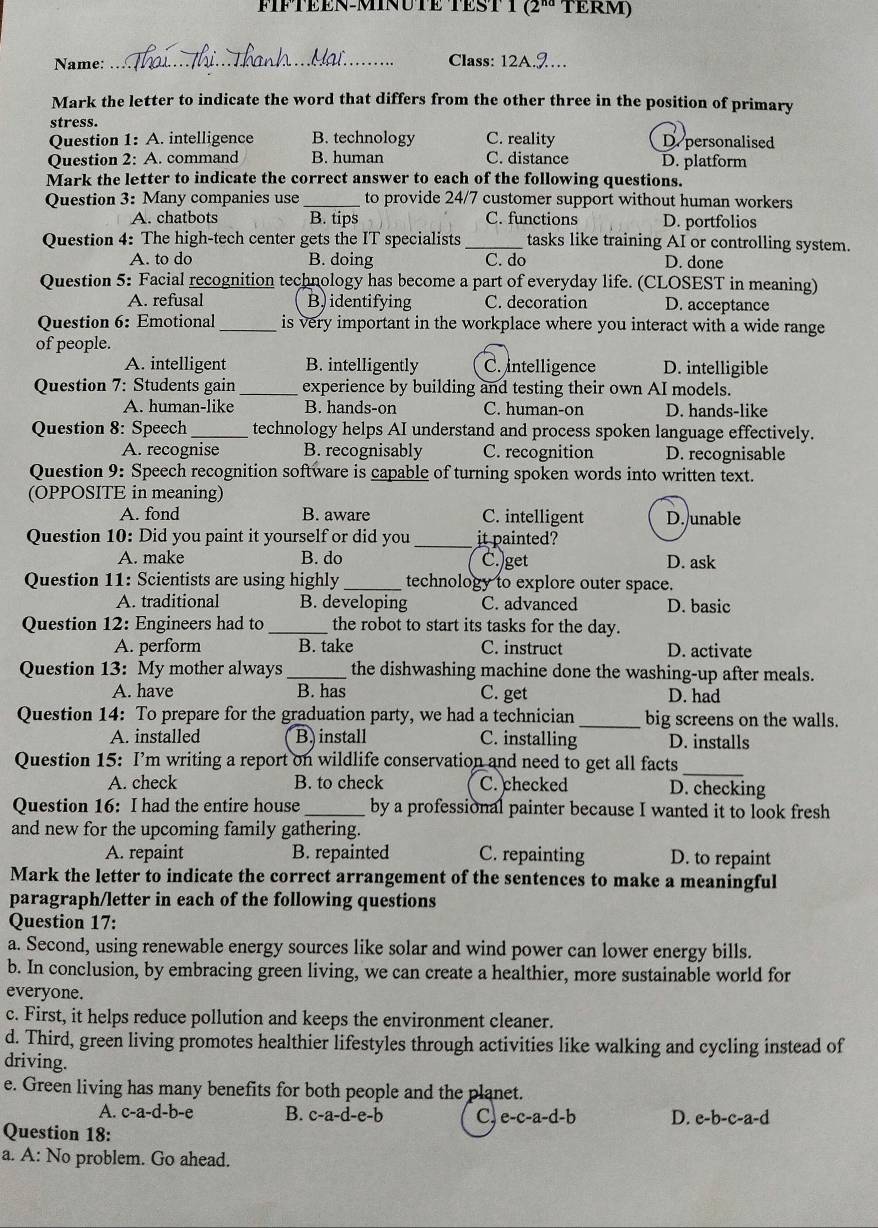TERM)
Name: _Class: 12A.J…
Mark the letter to indicate the word that differs from the other three in the position of primary
stress.
Question 1: A. intelligence B. technology C. reality De personalised
Question 2: A. command B. human C. distance D. platform
Mark the letter to indicate the correct answer to each of the following questions.
Question 3: Many companies use _to provide 24/7 customer support without human workers
A. chatbots B. tips C. functions D. portfolios
Question 4: The high-tech center gets the IT specialists _tasks like training AI or controlling system.
A. to do B. doing C. do D. done
Question 5: Facial recognition technology has become a part of everyday life. (CLOSEST in meaning)
A. refusal B) identifying C. decoration D. acceptance
Question 6: Emotional_ is very important in the workplace where you interact with a wide range
of people.
A. intelligent B. intelligently C. Intelligence D. intelligible
Question 7: Students gain _experience by building and testing their own AI models.
A. human-like B. hands-on C. human-on D. hands-like
Question 8: Speech_ technology helps AI understand and process spoken language effectively.
A. recognise B. recognisably C. recognition D. recognisable
Question 9: Speech recognition software is capable of turning spoken words into written text.
(OPPOSITE in meaning)
A. fond B. aware C. intelligent D. unable
Question 10: Did you paint it yourself or did you _it painted?
A. make B. do C.)get D. ask
Question 11: Scientists are using highly_ technology to explore outer space.
A. traditional B. developing C. advanced D. basic
Question 12: Engineers had to_ the robot to start its tasks for the day.
A. perform B. take C. instruct D. activate
Question 13: My mother always_ the dishwashing machine done the washing-up after meals.
A. have B. has C. get D. had
Question 14: To prepare for the graduation party, we had a technician _big screens on the walls.
A. installed Binstall C. installing D. installs
Question 15: I’m writing a report on wildlife conservation and need to get all facts
_
A. check B. to check C. checked D. checking
Question 16: I had the entire house _by a professional painter because I wanted it to look fresh
and new for the upcoming family gathering.
A. repaint B. repainted C. repainting D. to repaint
Mark the letter to indicate the correct arrangement of the sentences to make a meaningful
paragraph/letter in each of the following questions
Question 17:
a. Second, using renewable energy sources like solar and wind power can lower energy bills.
b. In conclusion, by embracing green living, we can create a healthier, more sustainable world for
everyone.
c. First, it helps reduce pollution and keeps the environment cleaner.
d. Third, green living promotes healthier lifestyles through activities like walking and cycling instead of
driving.
e. Green living has many benefits for both people and the planet.
A. c-a-d-b- B. c-a-d-e-b C e-c-a-d-b D. e-b-c-a-d
Question 18:
a. A: No problem. Go ahead.