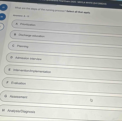 rehensive Final Exam 2435 - MKYLA WHITE (D41208244) T
85 What are the steps of the nursing process? Select all that apply.
86 Answers: A - H
A Prioritization
B Discharge education
C Planning
D Admission interview
E Intervention/Implementation
F Evaluation
G Assessment
H Analysis/Diagnosis