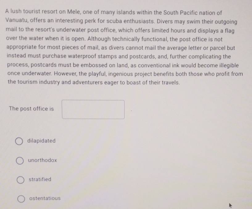 A lush tourist resort on Mele, one of many islands within the South Pacific nation of
Vanuatu, offers an interesting perk for scuba enthusiasts. Divers may swim their outgoing
mail to the resort's underwater post office, which offers limited hours and displays a flag
over the water when it is open. Although technically functional, the post office is not
appropriate for most pieces of mail, as divers cannot mail the average letter or parcel but
instead must purchase waterproof stamps and postcards, and, further complicating the
process, postcards must be embossed on land, as conventional ink would become illegible
once underwater. However, the playful, ingenious project benefits both those who profit from
the tourism industry and adventurers eager to boast of their travels.
The post office is
dilapidated
unorthodox
stratified
ostentatious