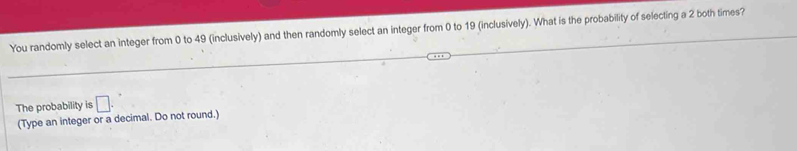 You randomly select an integer from 0 to 49 (inclusively) and then randomly select an integer from 0 to 19 (inclusively). What is the probability of selecting a 2 both times? 
The probability is □. 
(Type an integer or a decimal. Do not round.)