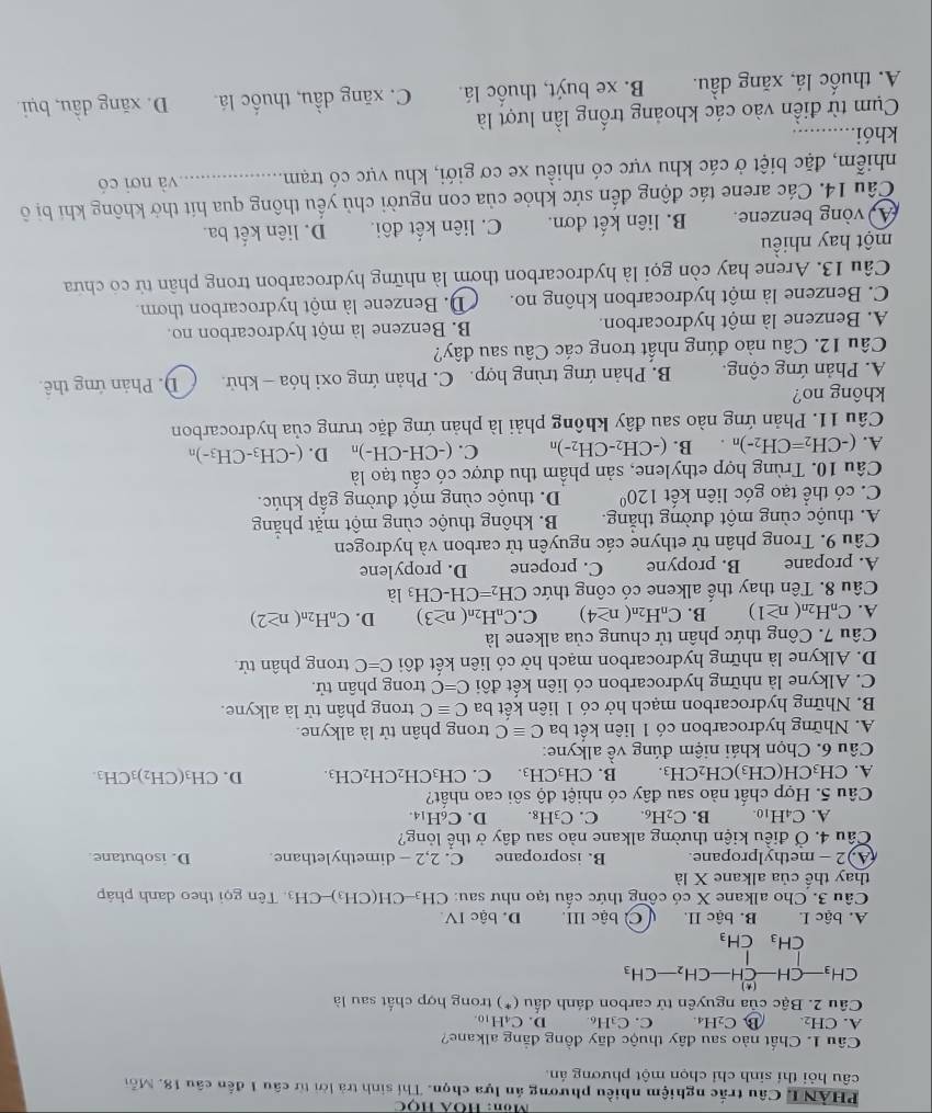 Môn: Hộã Học
PHAN I Câu trắc nghiệm nhiều phương án lựa chọn. Thí sinh trà lời từ câu 1 đến câu 18. Mỗi
câu hỏi thí sinh chỉ chọn một phương án.
Câu 1. Chất nào sau đây thuộc dãy đồng đẳng alkane?
A. CH_2. B) C_2H_4 C. C_3H_6 D. C_4H_10
Câu 2. Bậc của nguyên tử car on đánh dầu^* ) trong hợp chất sau là
CH_3-CH-CH-CH_2-CH_3
CH_3^(1CH_3)
A. bậc I. B. bậc II. C bậc III. D. bậc IV.
Câu 3. Cho alkane X có công thức cấu tạo như sau: CH_3-CHO CH₃)- -CH_3.  Tên gọi theo danh pháp
thay thế của alkane X là
(A.)2 - methylpropane. B. isopropane C. 2,2 - dimethylethane D. isobutane
Câu 4. Ở điều kiện thường alkane nào sau đây ở thể lỏng?
A. C_4H_10. B. C_2H_6. C. C_3H_8. D. C6H14.
Câu 5. Hợp chất nào sau đây có nhiệt độ sôi cao nhất?
A. CH_3CH(CH_3)CH_2CH_3. B. C H_3CF I. C. CH_3CH_2CH_2CH_3. D. CH_3(CH_2)_3CH_3.
Câu 6. Chọn khái niệm đúng về alkyne:
A. Những hydrocarbon có 1 liên kết ba Cequiv C trong phân tử là alkyne.
B. Những hydrocarbon mạch hở có 1 liên kết ba Cequiv C trong phân tử là alkyne.
C. Alkyne là những hydrocarbon có liên kết đôi C=C trong phân tử.
D. Alkyne là những hydrocarbon mạch hở có liên kết đôi C=C trong phân tử.
Câu 7. Công thức phân tử chung của alkene là
A. C_nH_2n(n≥ 1) B. C_nH_2n(n≥ 4) C. C_nH_2n(n≥ 3) D. C_nH_2n(n≥ 2)
Câu 8. Tên thay thế alkene có công thức CH_2=CH-CH_3la
A. propane B. propyne C. propene D. propylene
Câu 9. Trong phân tử ethyne các nguyên tử carbon và hydrogen
A. thuộc cùng một đường thắng. B. không thuộc cùng một mặt phăng
C. có thể tạo góc liên kết 120° D. thuộc cùng một đường gấp khúc.
Câu 10. Trùng hợp ethylene, sản phầm thu được có cấu tạo là
A. (-CH_2=CH_2-)n B. (-CH_2-CH_2-)n C. (-CH-CH-)_n D. (-CH_3-CH_3-)n
Câu 11. Phản ứng nào sau đây không phải là phản ứng đặc trưng của hydrocarbon
không no?
A. Phản ứng cộng. B. Phản ứng trùng hợp. C. Phản ứng oxi hóa - khử. D. Phản ứng thê.
Câu 12. Câu nào đúng nhất trong các Câu sau đây?
A. Benzene là một hydrocarbon. B. Benzene là một hydrocarbon no.
C. Benzene là một hydrocarbon không no.  D. Benzene là một hydrocarbon thơm.
Câu 13. Arene hay còn gọi là hydrocarbon thơm là những hydrocarbon trong phân tử có chứa
một hay nhiều
vòng benzene. B. liên kết đơn. C. liên kết đôi. D. liên kết ba
Câu 14. Các arene tác động đến sức khỏe của con người chủ yểu thông qua hít thờ không khi bị ô
nhiễm, đặc biệt ở các khu vực có nhiều xe cơ giới, khu vực có trạm._ và nơi có
khói._
Cụm từ điền vào các khoảng trống lần lượt là
A. thuốc lá, xăng dầu. B. xe buýt, thuốc lá. C. xăng dầu, thuốc lá. D. xăng dầu, bụi