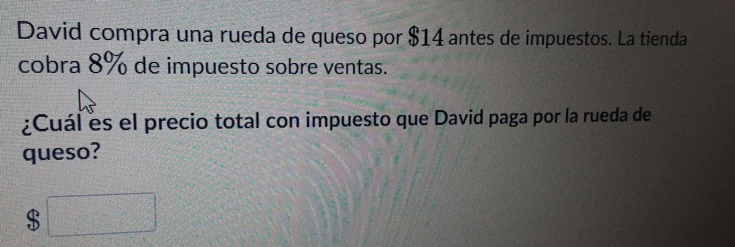 David compra una rueda de queso por $14 antes de impuestos. La tienda 
cobra 8% de impuesto sobre ventas. 
¿Cuál es el precio total con impuesto que David paga por la rueda de 
queso?
$