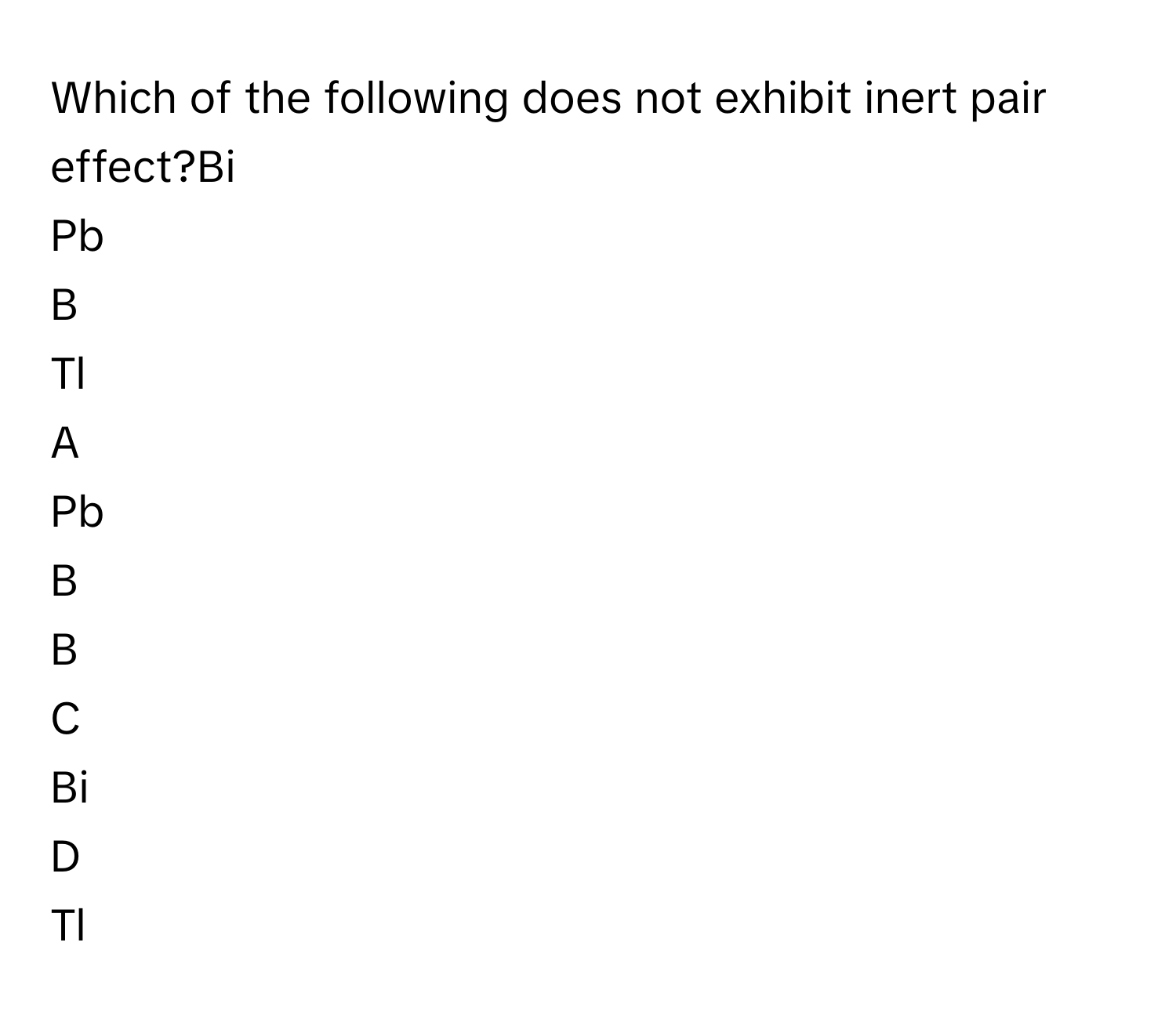 Which of the following does not exhibit inert pair effect?Bi
Pb
B
Tl

A  
Pb 


B  
B 


C  
Bi 


D  
Tl