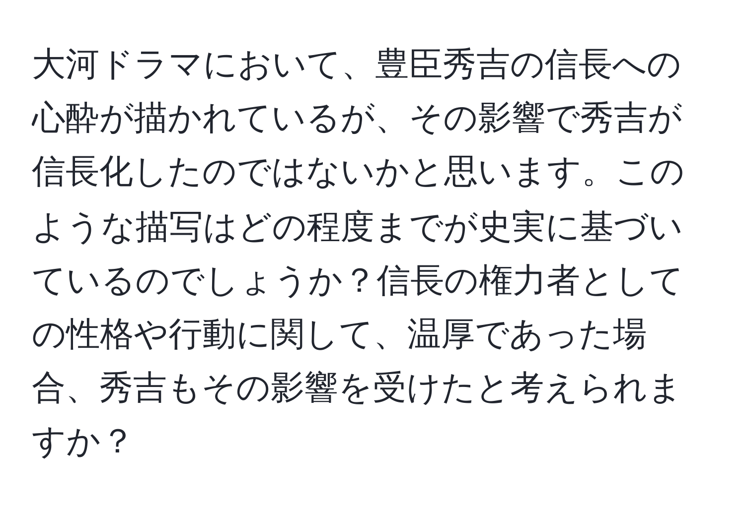 大河ドラマにおいて、豊臣秀吉の信長への心酔が描かれているが、その影響で秀吉が信長化したのではないかと思います。このような描写はどの程度までが史実に基づいているのでしょうか？信長の権力者としての性格や行動に関して、温厚であった場合、秀吉もその影響を受けたと考えられますか？