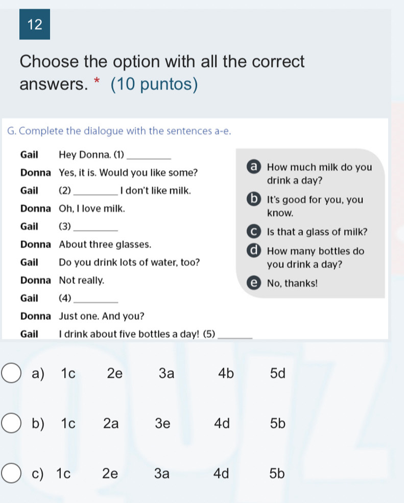 Choose the option with all the correct
answers. * (10 puntos)
G. Complete the dialogue with the sentences a-e.
Gail Hey Donna. (1)_
Donna Yes, it is. Would you like some? How much milk do you
drink a day?
Gail (2)_ I don't like milk.
b It's good for you, you
Donna Oh, I love milk. know.
Gail (3)_
C Is that a glass of milk?
Donna About three glasses.
How many bottles do
Gail Do you drink lots of water, too? you drink a day?
Donna Not really. e No, thanks!
Gail (4)_
Donna Just one. And you?
Gail I drink about five bottles a day! (5)_
a) 1c 2e 3a 4b 5d
b) 1c 2a 3e 4d 5b
c 1c 2e 3a 4d 5b