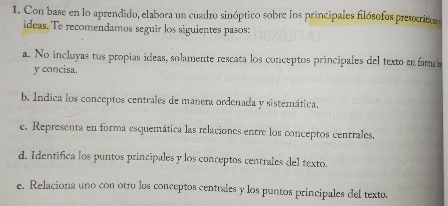 Con base en lo aprendido, elabora un cuadro sinóptico sobre los principales filósofos presocráticos 
ideas. Te recomendamos seguir los siguientes pasos: 
a. No incluyas tus propias ideas, solamente rescata los conceptos principales del texto en forma b 
y concisa. 
b. Indica los conceptos centrales de manera ordenada y sistemática. 
c. Representa en forma esquemática las relaciones entre los conceptos centrales. 
d. Identifica los puntos principales y los conceptos centrales del texto. 
e. Relaciona uno con otro los conceptos centrales y los puntos principales del texto.