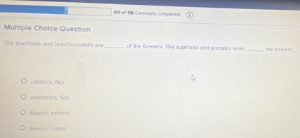 of 98 Concepts completed
Multiple Choice Question
The brachialis and brachioradialis are _of the forearm. The supinator and pronator teres _the forearm.
rotators; flex
extensors; flex
flexors; extend
flexons; rotate