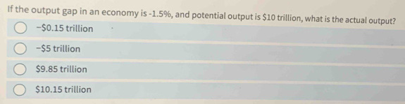 If the output gap in an economy is -1.5%, and potential output is $10 trillion, what is the actual output?
−$0.15 trillion
−$5 trillion
$9.85 trillion
$10.15 trillion