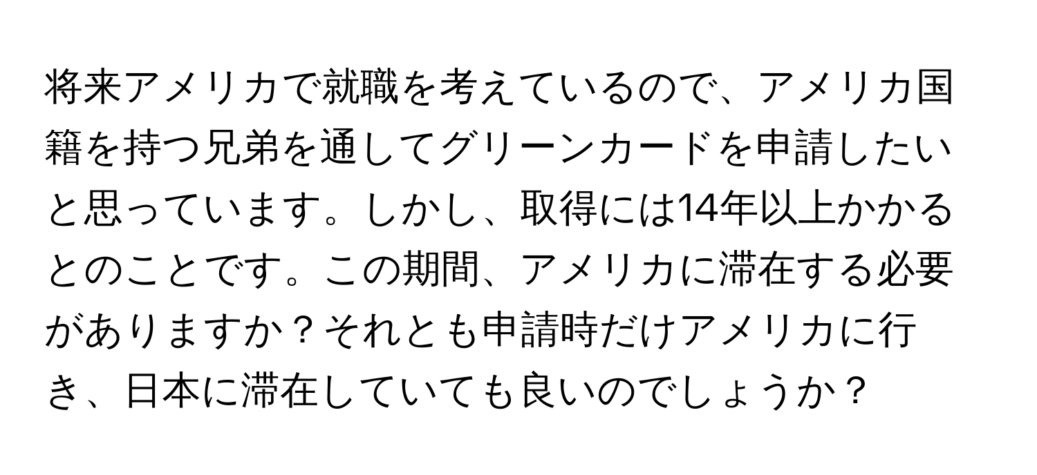 将来アメリカで就職を考えているので、アメリカ国籍を持つ兄弟を通してグリーンカードを申請したいと思っています。しかし、取得には14年以上かかるとのことです。この期間、アメリカに滞在する必要がありますか？それとも申請時だけアメリカに行き、日本に滞在していても良いのでしょうか？