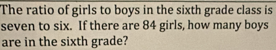 The ratio of girls to boys in the sixth grade class is 
seven to six. If there are 84 girls, how many boys 
are in the sixth grade?