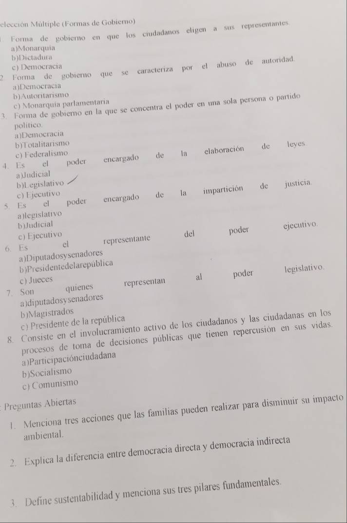 elección Múltiple (Formas de Gobierno)
Forma de gobierno en que los ciudadanos eligen a sus representantes
a)Monarquia
b)Dictadura
2. Forma de gobierno que se caracteriza por el abuso de autoridad. c) Democracia
a)Democracia
b)Autoritarismo
c) Monarquía parlamentaria
3. Forma de gobierno en la que se concentra el poder en una sola persona o partido
político.
a)Democracia
b)Totalitarismo
c) Federalismo
4. Es el poder encargado de la elaboración de leyes
a)Judicial
b)Legislativo justicia
c) Ejecutivo
5. Es el poder encargado dc la impartición
de
a)legislativo
b)Judicial
c) Ejecutivo
6. Es el representante del poder ejecutivo.
a)Diputadosysenadores
b)Presidentedelarepública
7. Son quienes representan al poder legislativo.
c) Jueces
a)diputadosysenadores
b)Magistrados
c) Presidente de la república
8. Consiste en el involucramiento activo de los ciudadanos y las ciudadanas en los
procesos de toma de decisiones públicas que tienen repercusión en sus vidas.
a)Participaciónciudadana
b)Socialismo
c) Comunismo
Preguntas Abiertas
1. Menciona tres acciones que las familias pueden realizar para disminuir su impacto
ambiental.
2. Explica la diferencia entre democracia directa y democracia indirecta
3. Define sustentabilidad y menciona sus tres pilares fundamentales.