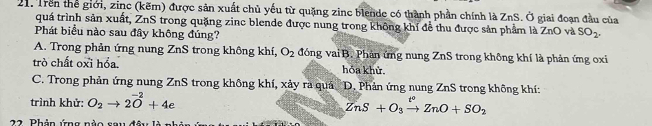 21: Trên thể giới, zinc (kẽm) được sản xuất chủ yếu từ quặng zinc blende có thành phần chính là ZnS. Ở giai đoạn đầu của
quá trình sản xuất, ZnS trong quặng zinc blende được nung trong không khí để thu được sản phẩm là ZnO và SO_2. 
Phát biểu nào sau đây không đúng?
A. Trong phản ứng nung ZnS trong không khí, O_2 đóng vai B. Phản ứng nung ZnS trong không khí là phản ứng oxi
trò chất oxi hổa. hóa khử.
C. Trong phản ứng nung ZnS trong không khí, xảy ra quá D. Phản ứng nung ZnS trong không khí:
trình khử: O_2to 2vector O+4e
ZnS+O_3xrightarrow t°ZnO+SO_2
22. Phản ứng nào sau đây là 1