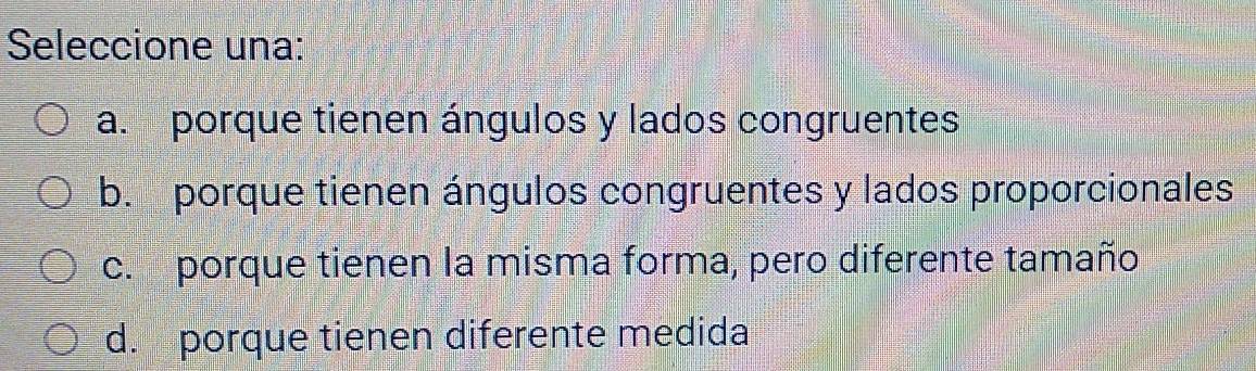 Seleccione una:
a. porque tienen ángulos y lados congruentes
b. porque tienen ángulos congruentes y lados proporcionales
c. porque tienen la misma forma, pero diferente tamaño
d. porque tienen diferente medida