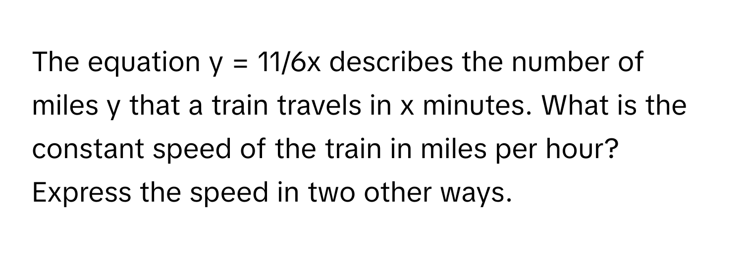 The equation  y = 11/6x describes the number of miles y that a train travels in x minutes. What is the constant speed of the train in miles per hour? Express the speed in two other ways.