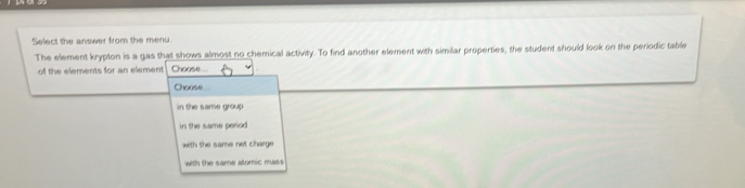 Select the answer from the menu
The element krypton is a gas that shows almost no chemical activity. To find another element with similar properties, the student should look on the periodic table
of the elements for an element Choose..
Choose
in the same group
in the same period 
with the same net charge
with the same alomic mass