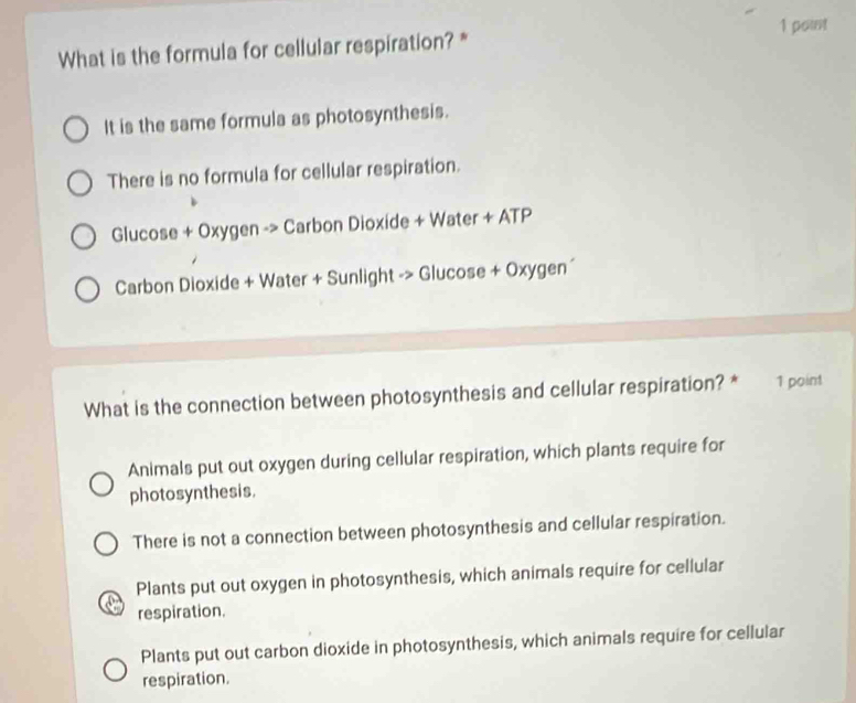 What is the formula for cellular respiration? *
It is the same formula as photosynthesis.
There is no formula for cellular respiration.
Glucose + Oxygen -> Carbon Dioxide + Water + ATP
Carbon Dioxide + Water + Sunlight -> Glucose + Oxygen´
What is the connection between photosynthesis and cellular respiration? * 1 point
Animals put out oxygen during cellular respiration, which plants require for
photosynthesis.
There is not a connection between photosynthesis and cellular respiration.
Plants put out oxygen in photosynthesis, which animals require for cellular
respiration.
Plants put out carbon dioxide in photosynthesis, which animals require for cellular
respiration.