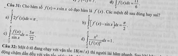 J(-1)=7. d) ∈tlimits _0f(x)dx= 11/6 . 
Câu 31: Cho hàm số f(x)=xsin x
a) ∈tlimits _0^((frac π)2)2f'(x)dx=π. có đạo hàm là f'(x). Các mệnh đề sau đúng hay sai?
b) ∈tlimits _0^((frac π)2)[f'(x)-sin x]dx= π /2 .
c) ∈tlimits _ π /3 ^ π /2  f(x)/sin x dx= 5π /72 .
d) ∈tlimits _ π /4 ^ π /2 frac x^2[f(x)]^2dx=1. 
Câu 32: Một ô tô đang chạy với vận tốc 18(m/s) thì người lái hãm phạnh Sau
động chậm dần đều với vân tốc ...