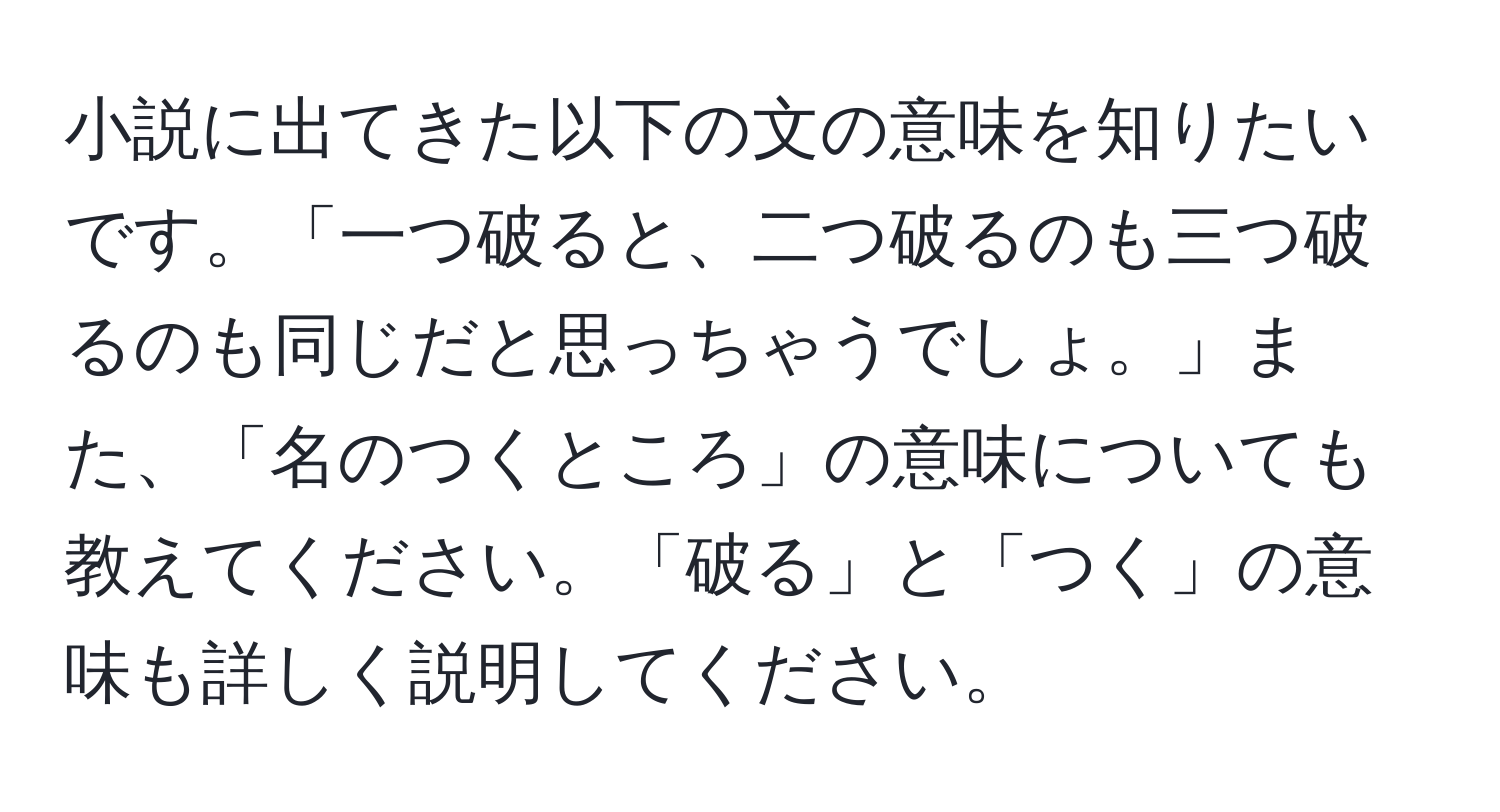 小説に出てきた以下の文の意味を知りたいです。「一つ破ると、二つ破るのも三つ破るのも同じだと思っちゃうでしょ。」また、「名のつくところ」の意味についても教えてください。「破る」と「つく」の意味も詳しく説明してください。