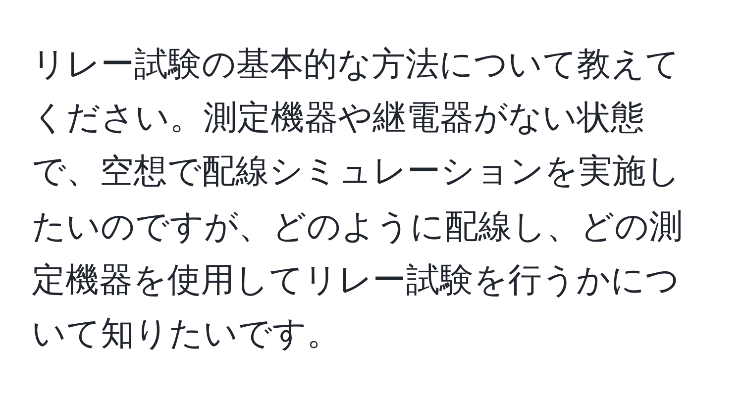 リレー試験の基本的な方法について教えてください。測定機器や継電器がない状態で、空想で配線シミュレーションを実施したいのですが、どのように配線し、どの測定機器を使用してリレー試験を行うかについて知りたいです。