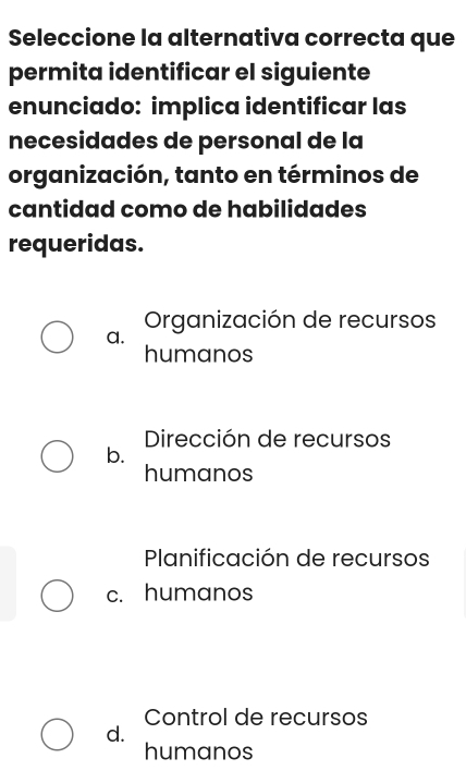 Seleccione la alternativa correcta que
permita identificar el siguiente
enunciado: implica identificar las
necesidades de personal de la
organización, tanto en términos de
cantidad como de habilidades
requeridas.
a. Organización de recursos
humanos
Dirección de recursos
b.
humanos
Planificación de recursos
c. humanos
Control de recursos
d.
humanos