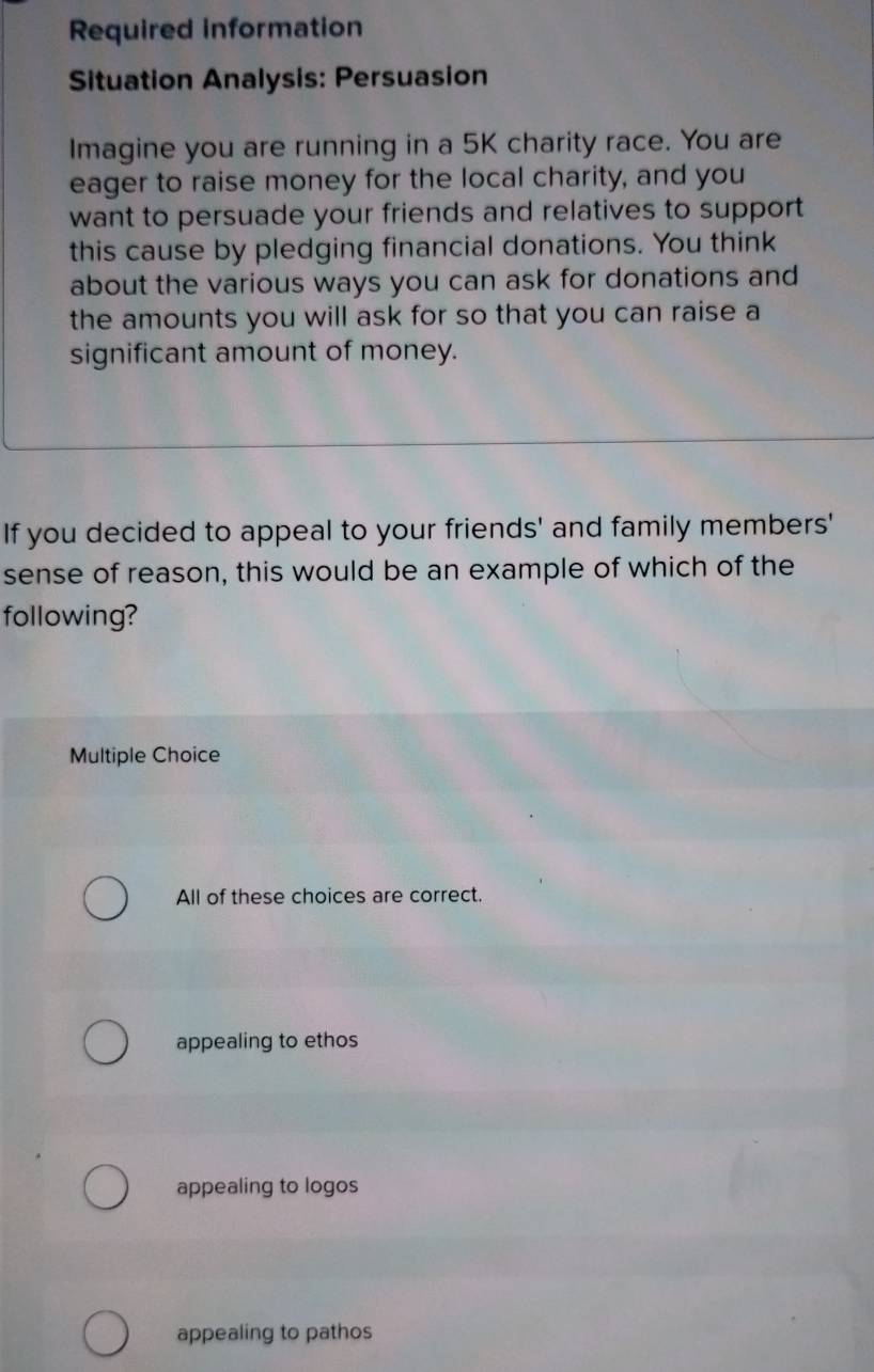Required information
Situation Analysis: Persuasion
Imagine you are running in a 5K charity race. You are
eager to raise money for the local charity, and you
want to persuade your friends and relatives to support
this cause by pledging financial donations. You think
about the various ways you can ask for donations and
the amounts you will ask for so that you can raise a
significant amount of money.
If you decided to appeal to your friends' and family members'
sense of reason, this would be an example of which of the
following?
Multiple Choice
All of these choices are correct.
appealing to ethos
appealing to logos
appealing to pathos