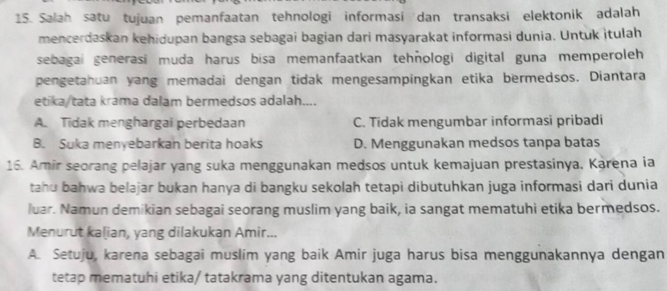 Salah satu tujuan pemanfaatan tehnologi informasi dan transaksi elektonik adalah
mencerdaskan kehidupan bangsa sebagai bagian dari masyarakat informasi dunia. Untuk itulah
sebagai generasi muda harus bisa memanfaatkan tehñologi digital guna memperoleh 
pengetahuan yang memadai dengan tidak mengesampingkan etika bermedsos. Diantara
etika/tata krama dalam bermedsos adalah....
A. Tidak menghargai perbedaan C. Tidak mengumbar informasi pribadi
B. Suka menyebarkan berita hoaks D. Menggunakan medsos tanpa batas
16. Amir seorang pelajar yang suka menggunakan medsos untuk kemajuan prestasinya. Karena ia
tahu bahwa belajar bukan hanya di bangku sekolah tetapi dibutuhkan juga informasi dari dunia
luar. Namun demikian sebagai seorang muslim yang baik, ia sangat mematuhi etika bermedsos.
Menurut kalian, yang dilakukan Amir...
A. Setuju, karena sebagai muslim yang baik Amir juga harus bisa menggunakannya dengan
tetap mematuhi etika/ tatakrama yang ditentukan agama.