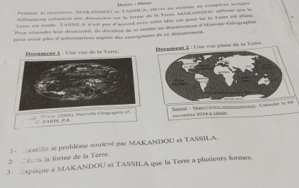 Durée - S0mn 
Perdant la récréation, MAKANDOU et TASSILA, élèves en sixtème au complexe seviaire 
Alihandeng entament une discussion sur la forme de la Terre. MAKANDOU affrme que la 
erre est runde TASSIA n'est pas || accord avec cetlé idée car pour fui la Terre est plane. 
Pour résoudre leur désacourd, ils décident de se rendre au département d'Histoire-Géographie 
pour avoir plas d'informations auprès des enseignants de ce département. 
ument 1 : Une vue de la Terre. Docament 2 : Une vue plane de la Terre 
174 v. (2003), Nouvelle Géograph novembes 2024 à 16000 Sourcé : huspsliauos acienoestavenie. Consoié le 64
F. PARIN,P. 8
entifie le problème soulevé par MAKANDOU et TASSILA. 
2-décris la forme de la Terre. 
3- Explique à MAKANDOU et TASSILA que la Terre a plusieurs formes.