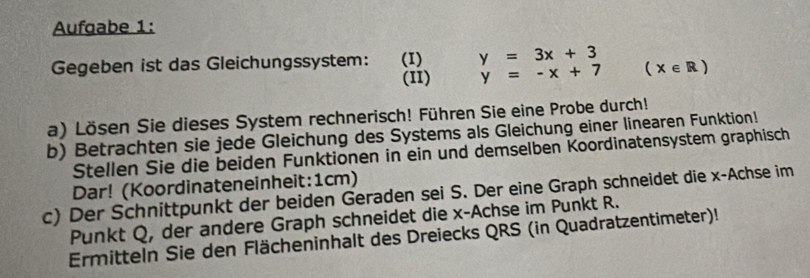 Aufgabe 1: 
Gegeben ist das Gleichungssystem: (I) y=3x+3 (x∈ R)
(I1) y=-x+7
a) Lösen Sie dieses System rechnerisch! Führen Sie eine Probe durch! 
b) Betrachten sie jede Gleichung des Systems als Gleichung einer linearen Funktion! 
Stellen Sie die beiden Funktionen in ein und demselben Koordinatensystem graphisch 
Dar! (Koordinateneinheit: 1cm) 
c) Der Schnittpunkt der beiden Geraden sei S. Der eine Graph schneidet die x -Achse im 
Punkt Q, der andere Graph schneidet die x -Achse im Punkt R. 
Ermitteln Sie den Flächeninhalt des Dreiecks QRS (in Quadratzentimeter)!