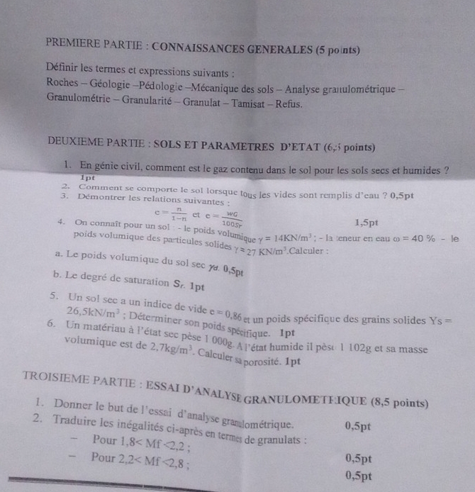 PREMIERE PARTIE : CONNAISSANCES GENERALES (5 points)
Définir les termes et expressions suivants :
Roches - Géologie -Pédologie -Mécanique des sols - Analyse granulométrique -
Granulométrie - Granularité - Granulat - Tamisat - Refus.
DEUXIEME PARTIE : SOLS ET PARAMETRES D'F TAT (6,§ points)
1. En génie civil, comment est le gaz contenu dans le sol pour les sols secs et humides ?
1pt
2. Comment se comporte le sol lorsque tous les vides sont remplis d'eau ? 0,5pt
3. Démontrer les relations suivantes :
e= n/1-n  et e= WG/100Sr 
1,5pt
4. On connaît pour un sol : - le poids volumique gamma =14KN/m^3; - la eneur en eau omega =40% -le
poids volumique des particules solides r=27KN/m^3.Calculer :
a. Le poids volumique du sol sec y 0,5p
b. Le degré de saturation S_n 1pt
5. Un sol see a un indice de vide e=0.86et un poids spécifique des grains solides Ys=
26,5kN/m^3; Déterminer son poids spécifique. 1pt
6. Un matériau à l'état sec pèse 1000g.Al'état humide il pèse 1 102g et sa masse
volumique est de 2,7kg/m^3. Calculer sa porosité. 1pt
TROISIEME PARTIE : ESSAI D' ANALYSE GRANULOMETFIQUE (8,5 points)
1. Donner le but de l'essai d'analyse gramlométrique. 0,5pt
2. Traduire les inégalités ci-après en terme de granulats :
Pour 1,8 :
- Pour 2,2 0,5pt
0,5pt